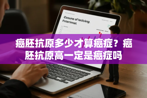 癌胚抗原多少才算癌症？癌胚抗原高一定是癌症吗