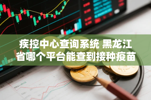 疾控中心查询系统 黑龙江省哪个平台能查到接种疫苗记录