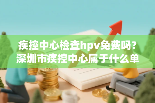 疾控中心检查hpv免费吗?深圳市疾控中心属于什么单位 疾控中心检查hpv免费吗?深圳市疾控中心属于什么单位