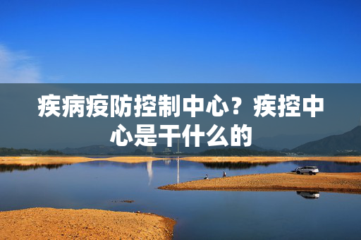 疾病疫防控制中心？疾控中心是干什么的