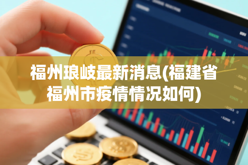福州琅岐最新消息(福建省福州市疫情情况如何)