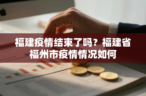 福建疫情结束了吗？福建省福州市疫情情况如何