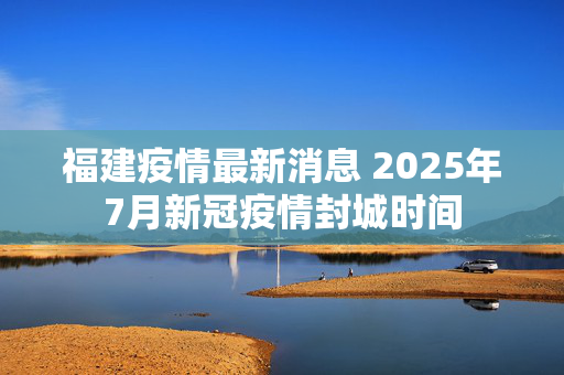 福建疫情最新消息 2025年7月新冠疫情封城时间
