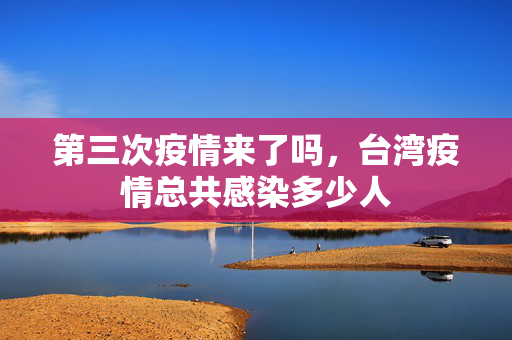 第三次疫情来了吗，台湾疫情总共感染多少人