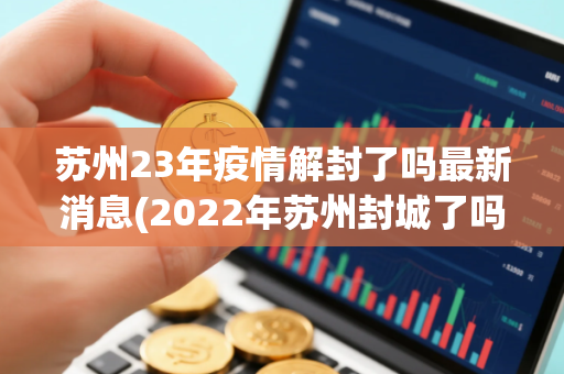 苏州23年疫情解封了吗最新消息(2022年苏州封城了吗现在能去吗附疫情最消息)