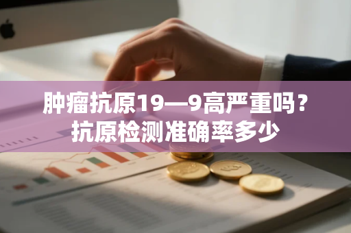 肿瘤抗原19—9高严重吗？抗原检测准确率多少