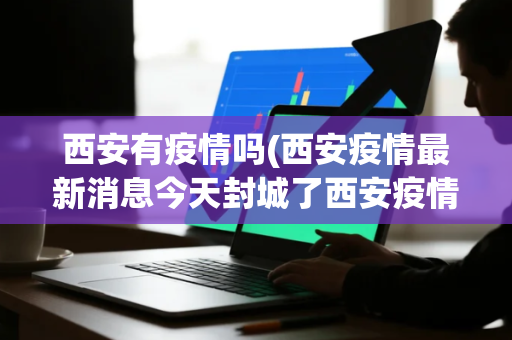 西安有疫情吗(西安疫情最新消息今天封城了西安疫情封城最新消息2021)