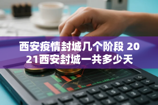 西安疫情封城几个阶段 2021西安封城一共多少天
