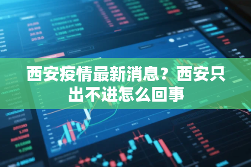 西安疫情最新消息？西安只出不进怎么回事