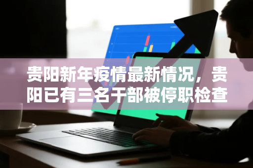 贵阳新年疫情最新情况，贵阳已有三名干部被停职检查