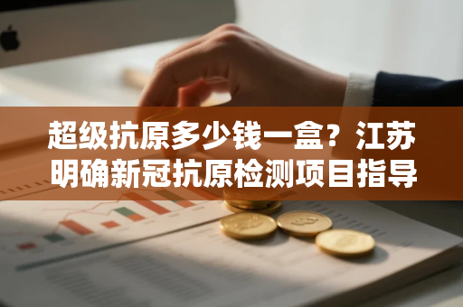 超级抗原多少钱一盒？江苏明确新冠抗原检测项目指导价格为5元
