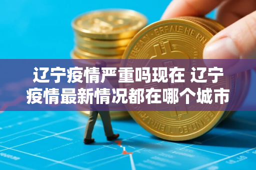 辽宁疫情严重吗现在 辽宁疫情最新情况都在哪个城市