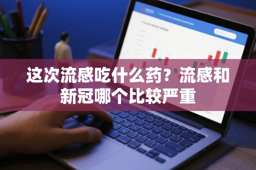 这次流感吃什么药?流感和新冠哪个比较严重 这次流感吃什么药?流感和新冠哪个比较严重