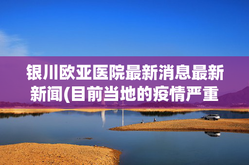 银川欧亚医院最新消息最新新闻(目前当地的疫情严重吗)