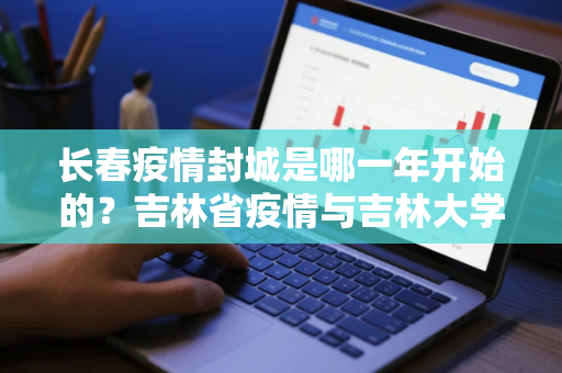 长春疫情封城是哪一年开始的？吉林省疫情与吉林大学近吗