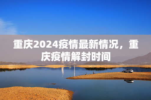 重庆2024疫情最新情况，重庆疫情解封时间
