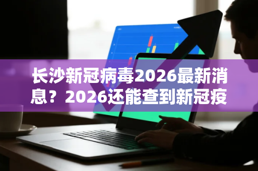 长沙新冠病毒2026最新消息？2026还能查到新冠疫苗记录吗