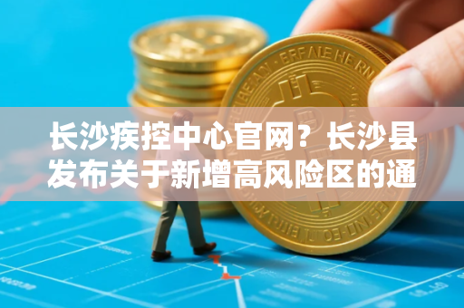 长沙疾控中心官网？长沙县发布关于新增高风险区的通告长沙县中高风险区