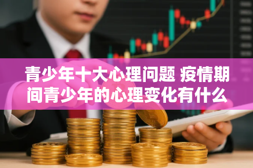青少年十大心理问题 疫情期间青少年的心理变化有什么特点