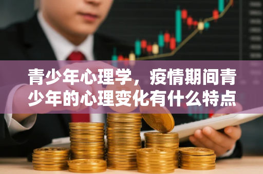 青少年心理学,疫情期间青少年的心理变化有什么特点 青少年心理学,疫情期间青少年的心理变化有什么特点