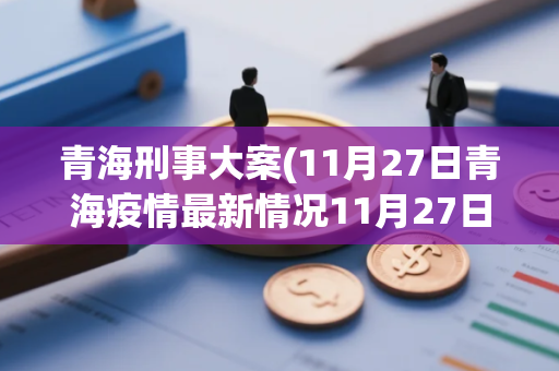 青海刑事大案(11月27日青海疫情最新情况11月27日青海疫情最新情况视频)