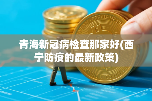 青海新冠病检查那家好(西宁防疫的最新政策)