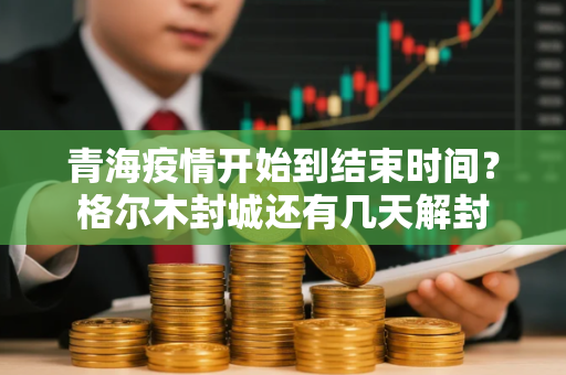 青海疫情开始到结束时间？格尔木封城还有几天解封