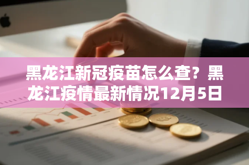 黑龙江新冠疫苗怎么查？黑龙江疫情最新情况12月5日哈尔滨43号公告