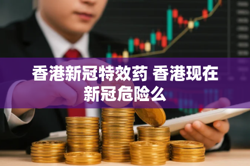 香港新冠特效药 香港现在新冠危险么